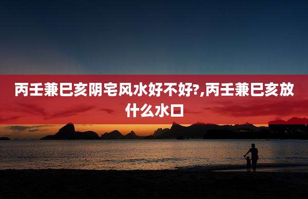丙壬兼巳亥阴宅风水好不好?,丙壬兼巳亥放什么水口