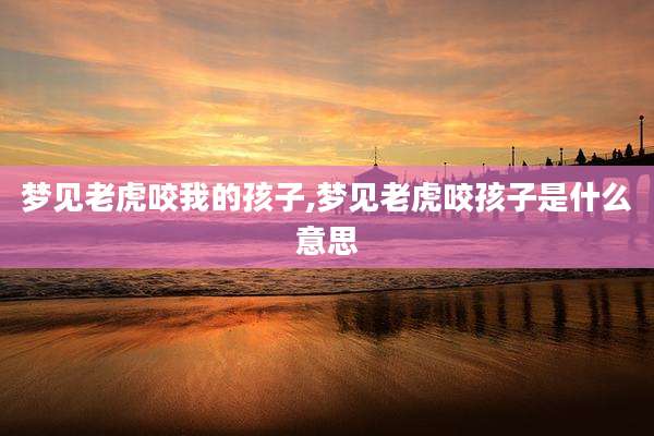 梦见老虎咬我的孩子,梦见老虎咬孩子是什么意思
