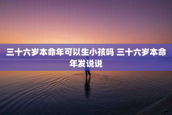 三十六岁本命年可以生小孩吗 三十六岁本命年发说说