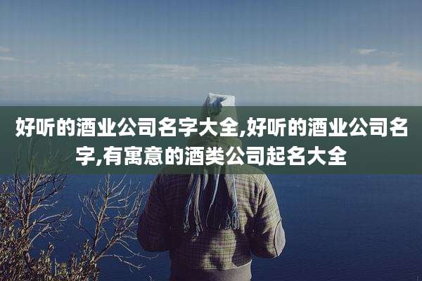好听的酒业公司名字大全,好听的酒业公司名字,有寓意的酒类公司起名大全
