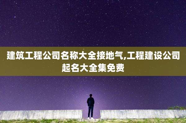 建筑工程公司名称大全接地气,工程建设公司起名大全集免费