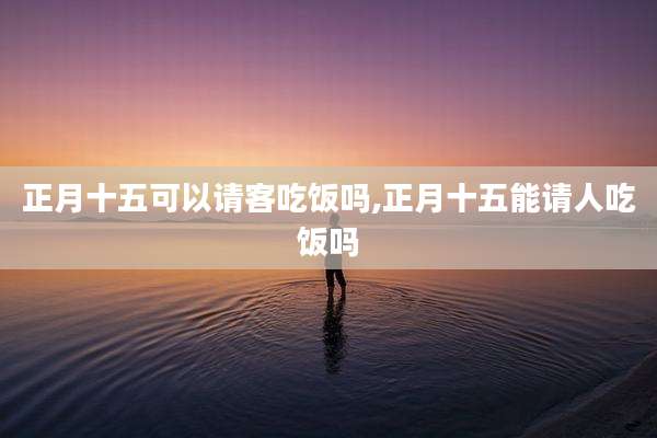 正月十五可以请客吃饭吗,正月十五能请人吃饭吗