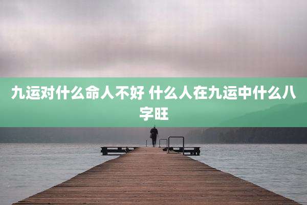 九运对什么命人不好 什么人在九运中什么八字旺