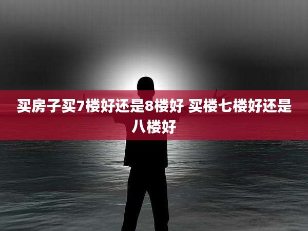 买房子买7楼好还是8楼好 买楼七楼好还是八楼好