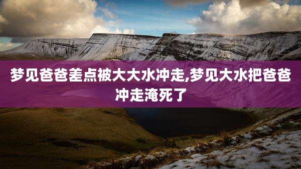 梦见爸爸差点被大大水冲走,梦见大水把爸爸冲走淹死了