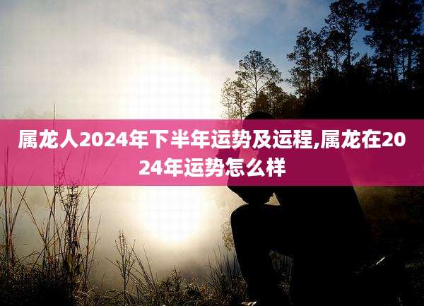 属龙人2024年下半年运势及运程,属龙在2024年运势怎么样