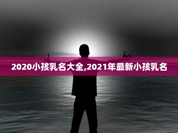 2020小孩乳名大全,2021年最新小孩乳名