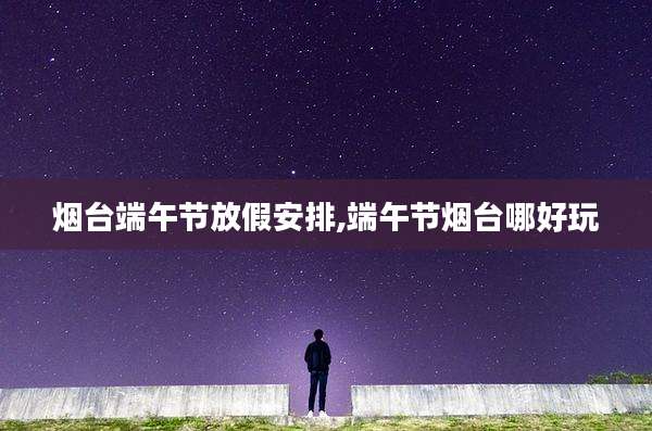 烟台端午节放假安排,端午节烟台哪好玩