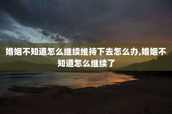 婚姻不知道怎么继续维持下去怎么办,婚姻不知道怎么继续了