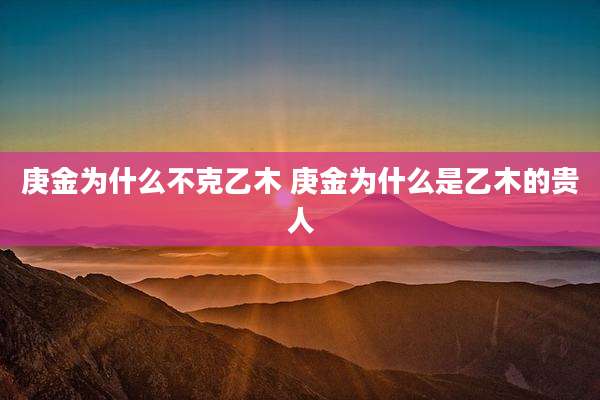 庚金为什么不克乙木 庚金为什么是乙木的贵人