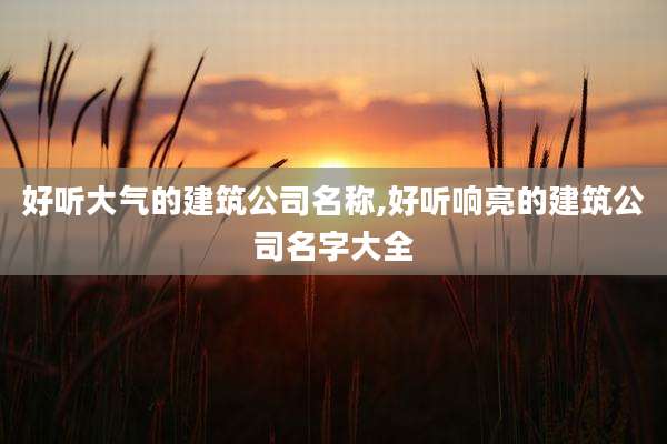 好听大气的建筑公司名称,好听响亮的建筑公司名字大全