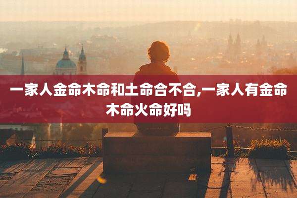一家人金命木命和土命合不合,一家人有金命木命火命好吗