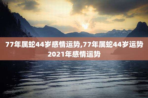 77年属蛇44岁感情运势,77年属蛇44岁运势2021年感情运势