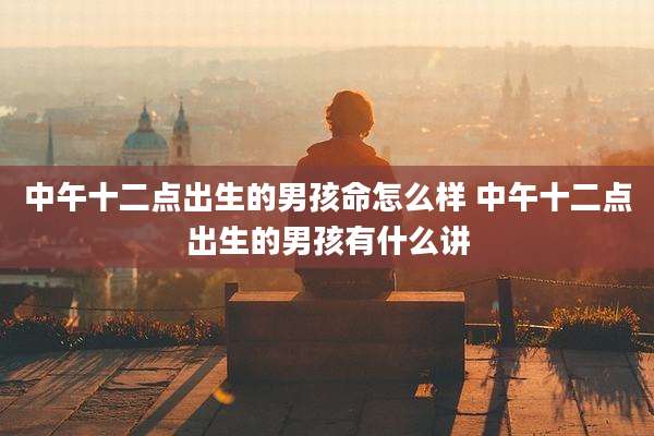 中午十二点出生的男孩命怎么样 中午十二点出生的男孩有什么讲
