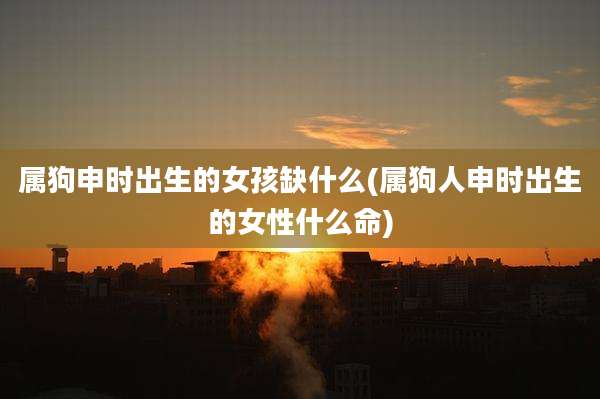 属狗申时出生的女孩缺什么(属狗人申时出生的女性什么命)