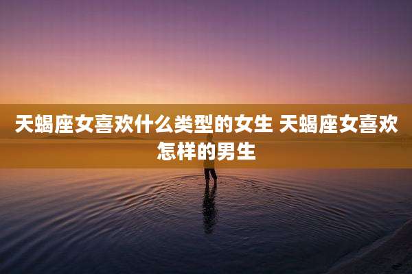 天蝎座女喜欢什么类型的女生 天蝎座女喜欢怎样的男生