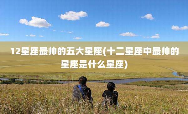 12星座最帅的五大星座(十二星座中最帅的星座是什么星座)