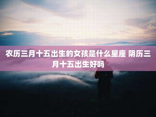 农历三月十五出生的女孩是什么星座 阴历三月十五出生好吗