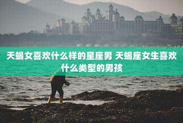 天蝎女喜欢什么样的星座男 天蝎座女生喜欢什么类型的男孩