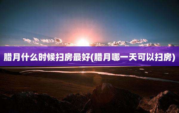 腊月什么时候扫房最好(腊月哪一天可以扫房)