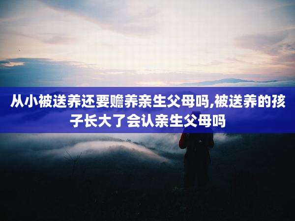 从小被送养还要赡养亲生父母吗,被送养的孩子长大了会认亲生父母吗