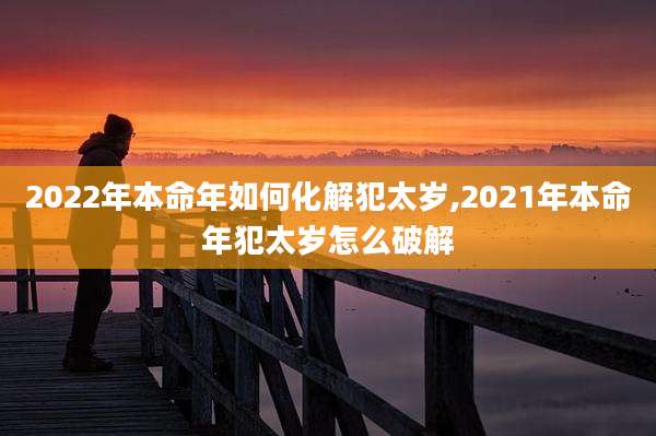 2022年本命年如何化解犯太岁,2021年本命年犯太岁怎么破解