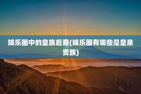 娱乐圈中的皇族后裔(娱乐圈有哪些是皇亲贵族)