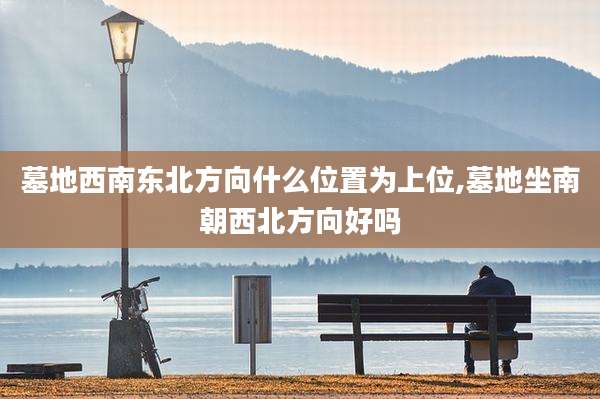 墓地西南东北方向什么位置为上位,墓地坐南朝西北方向好吗
