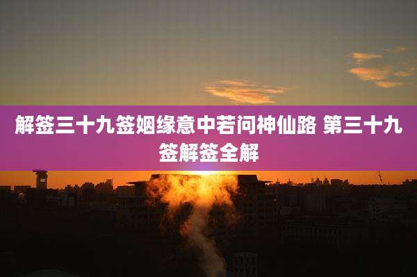 解签三十九签姻缘意中若问神仙路 第三十九签解签全解