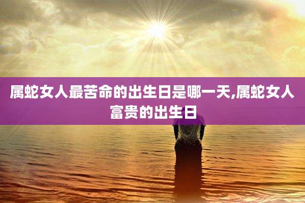 属蛇女人最苦命的出生日是哪一天,属蛇女人富贵的出生日