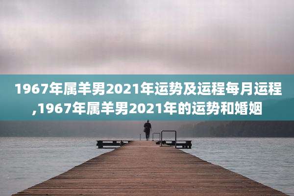 1967年属羊男2021年运势及运程每月运程,1967年属羊男2021年的运势和婚姻
