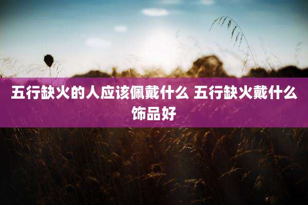 五行缺火的人应该佩戴什么 五行缺火戴什么饰品好