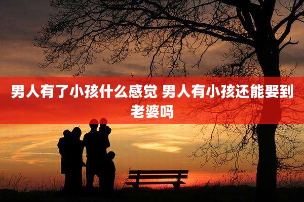 男人有了小孩什么感觉 男人有小孩还能娶到老婆吗