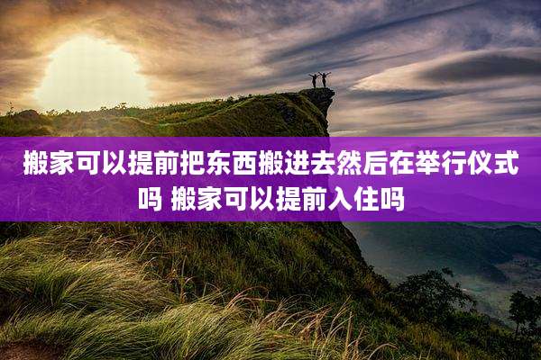 搬家可以提前把东西搬进去然后在举行仪式吗 搬家可以提前入住吗