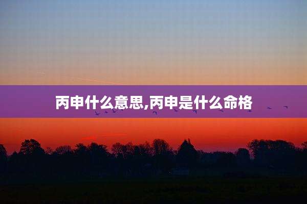丙申什么意思,丙申是什么命格