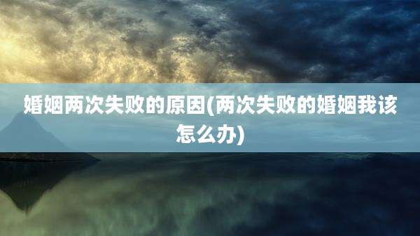 婚姻两次失败的原因(两次失败的婚姻我该怎么办)