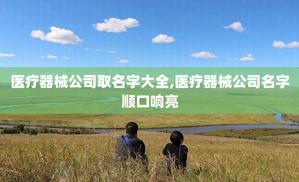 医疗器械公司取名字大全,医疗器械公司名字顺口响亮