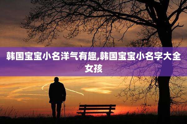 韩国宝宝小名洋气有趣,韩国宝宝小名字大全女孩