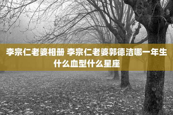 李宗仁老婆相册 李宗仁老婆郭德洁哪一年生什么血型什么星座