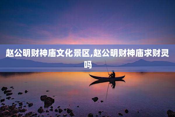 赵公明财神庙文化景区,赵公明财神庙求财灵吗