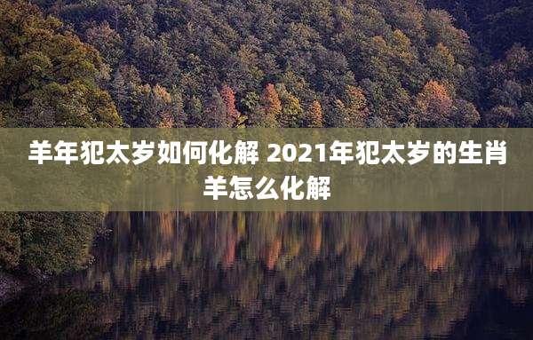 羊年犯太岁如何化解 2021年犯太岁的生肖羊怎么化解