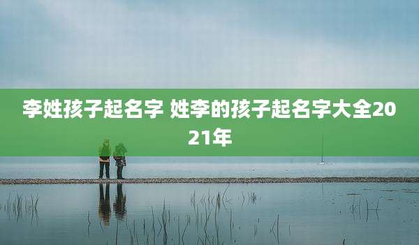 李姓孩子起名字 姓李的孩子起名字大全2021年