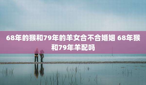 68年的猴和79年的羊女合不合婚姻 68年猴和79年羊配吗