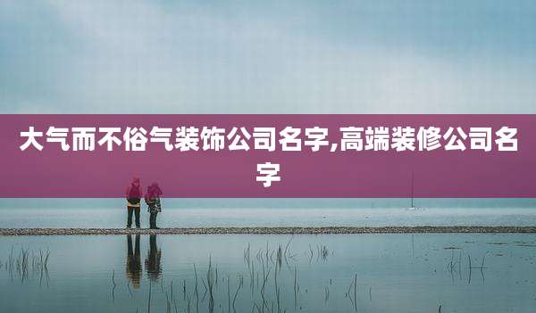 大气而不俗气装饰公司名字,高端装修公司名字