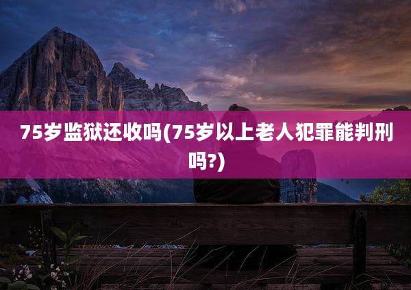 75岁监狱还收吗(75岁以上老人犯罪能判刑吗?)