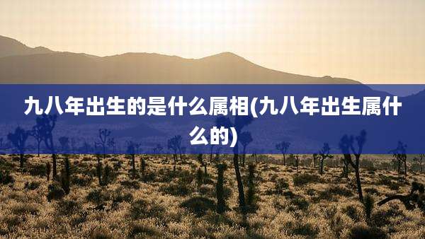 九八年出生的是什么属相(九八年出生属什么的)