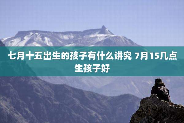 七月十五出生的孩子有什么讲究 7月15几点生孩子好