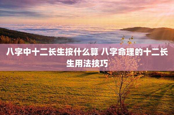 八字中十二长生按什么算 八字命理的十二长生用法技巧