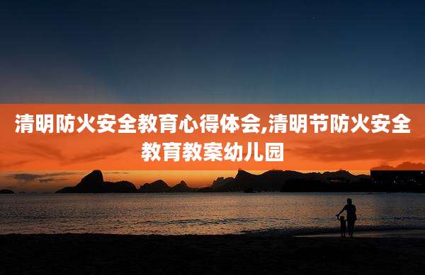 清明防火安全教育心得体会,清明节防火安全教育教案幼儿园