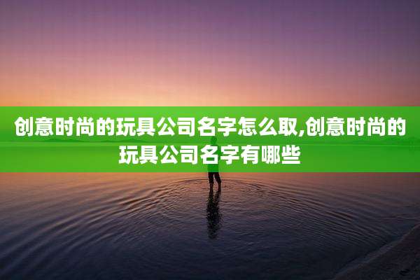 创意时尚的玩具公司名字怎么取,创意时尚的玩具公司名字有哪些